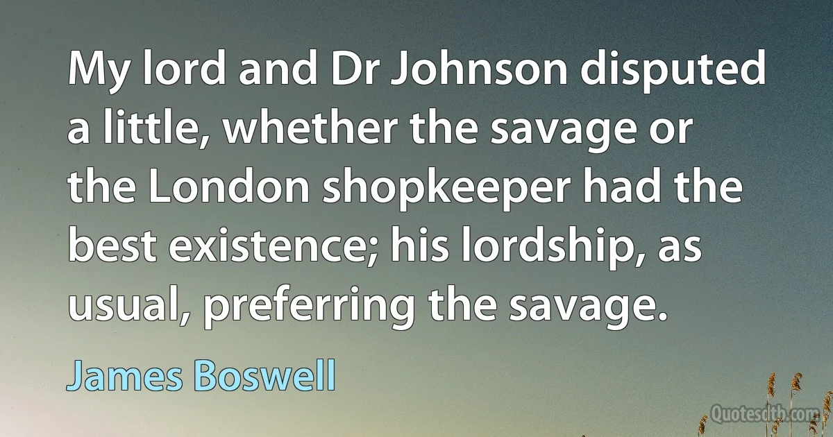 My lord and Dr Johnson disputed a little, whether the savage or the London shopkeeper had the best existence; his lordship, as usual, preferring the savage. (James Boswell)