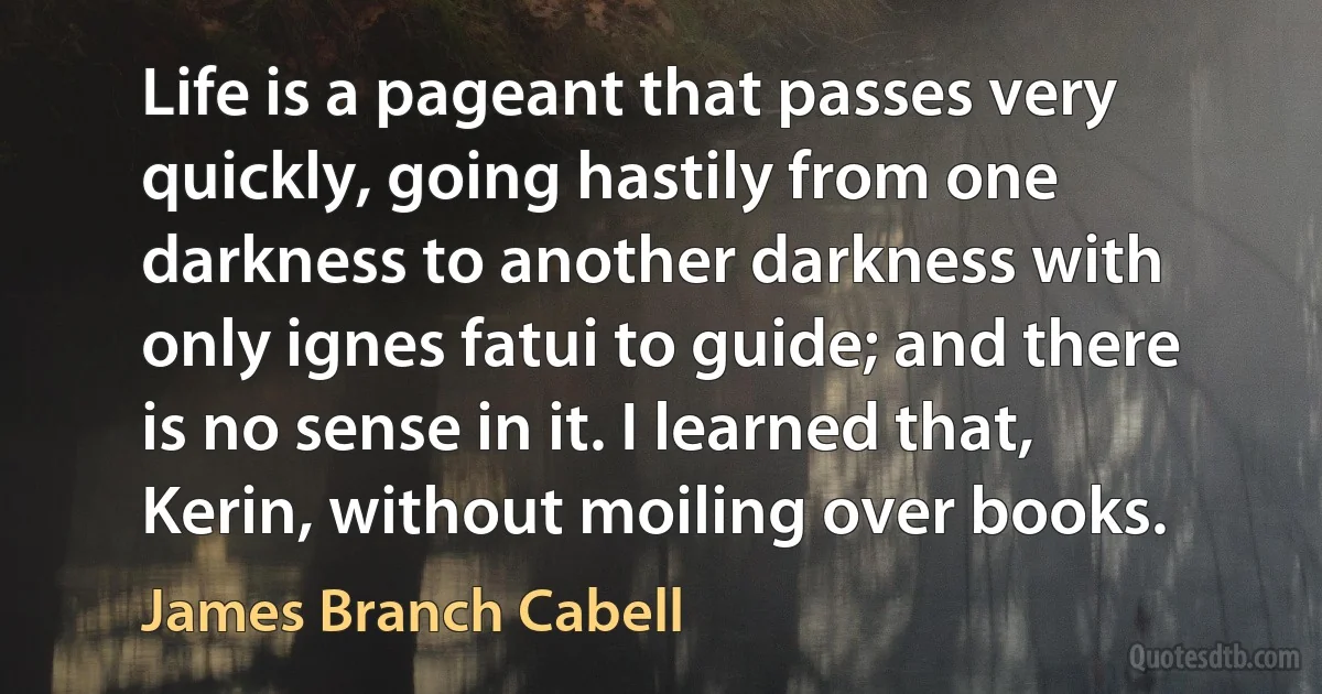 Life is a pageant that passes very quickly, going hastily from one darkness to another darkness with only ignes fatui to guide; and there is no sense in it. I learned that, Kerin, without moiling over books. (James Branch Cabell)