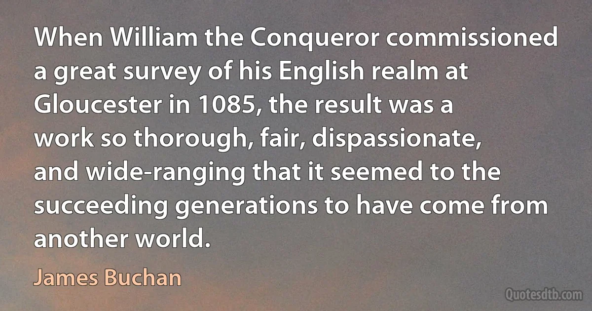 When William the Conqueror commissioned a great survey of his English realm at Gloucester in 1085, the result was a work so thorough, fair, dispassionate, and wide-ranging that it seemed to the succeeding generations to have come from another world. (James Buchan)