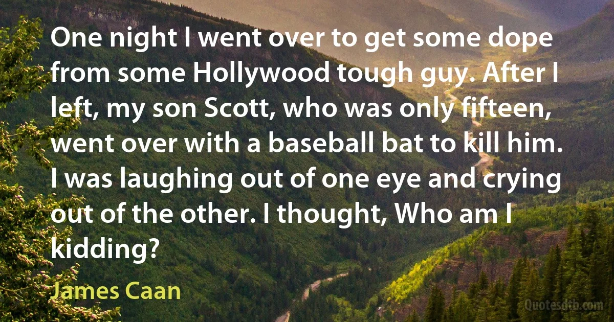 One night I went over to get some dope from some Hollywood tough guy. After I left, my son Scott, who was only fifteen, went over with a baseball bat to kill him. I was laughing out of one eye and crying out of the other. I thought, Who am I kidding? (James Caan)