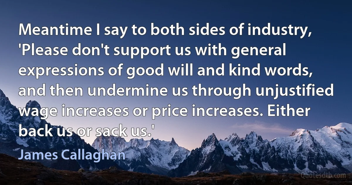 Meantime I say to both sides of industry, 'Please don't support us with general expressions of good will and kind words, and then undermine us through unjustified wage increases or price increases. Either back us or sack us.' (James Callaghan)