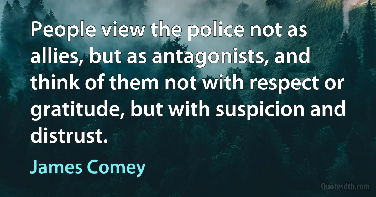 People view the police not as allies, but as antagonists, and think of them not with respect or gratitude, but with suspicion and distrust. (James Comey)