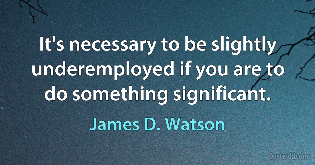 It's necessary to be slightly underemployed if you are to do something significant. (James D. Watson)