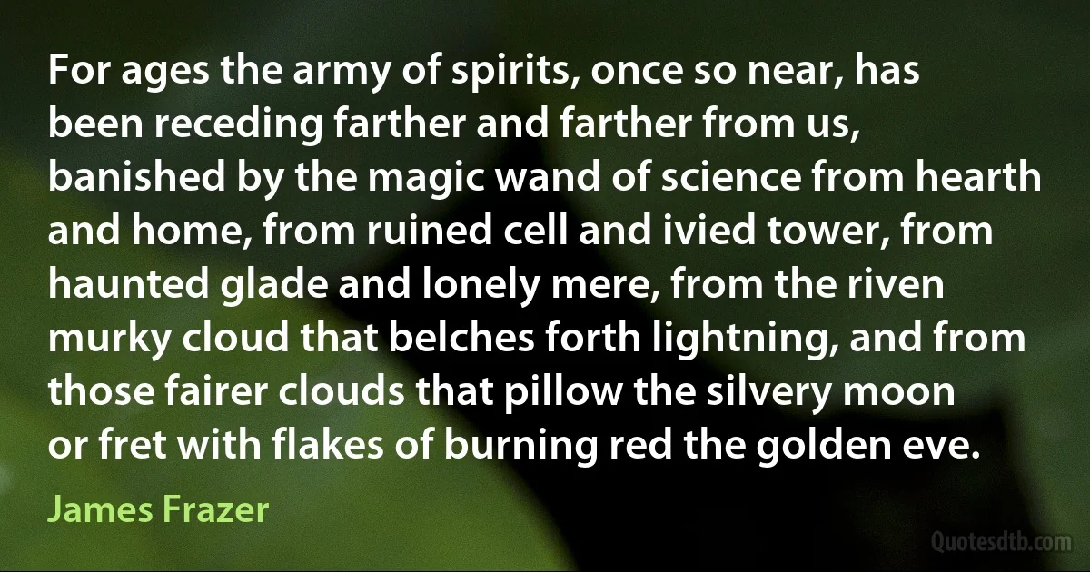 For ages the army of spirits, once so near, has been receding farther and farther from us, banished by the magic wand of science from hearth and home, from ruined cell and ivied tower, from haunted glade and lonely mere, from the riven murky cloud that belches forth lightning, and from those fairer clouds that pillow the silvery moon or fret with flakes of burning red the golden eve. (James Frazer)