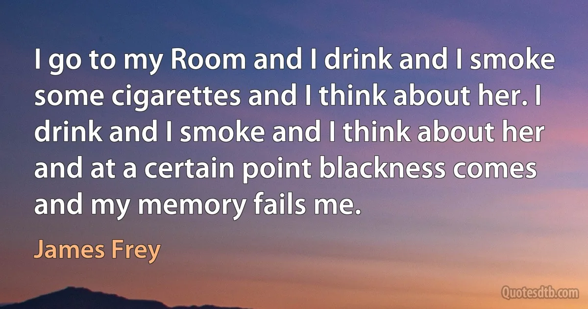 I go to my Room and I drink and I smoke some cigarettes and I think about her. I drink and I smoke and I think about her and at a certain point blackness comes and my memory fails me. (James Frey)