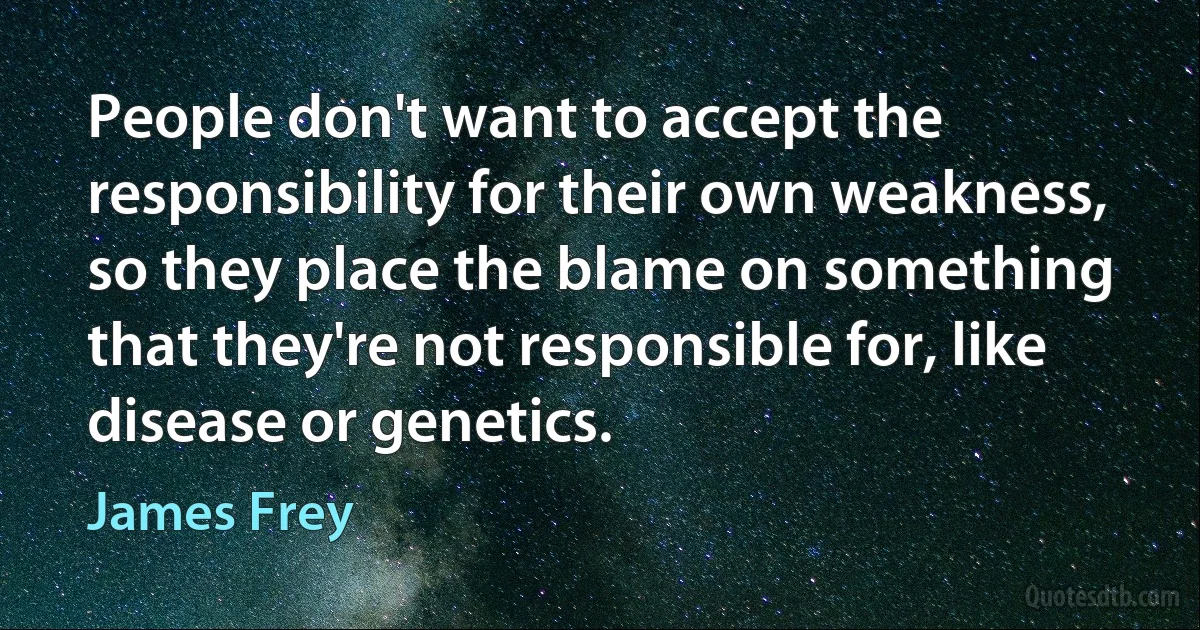 People don't want to accept the responsibility for their own weakness, so they place the blame on something that they're not responsible for, like disease or genetics. (James Frey)