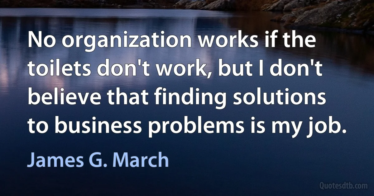 No organization works if the toilets don't work, but I don't believe that finding solutions to business problems is my job. (James G. March)