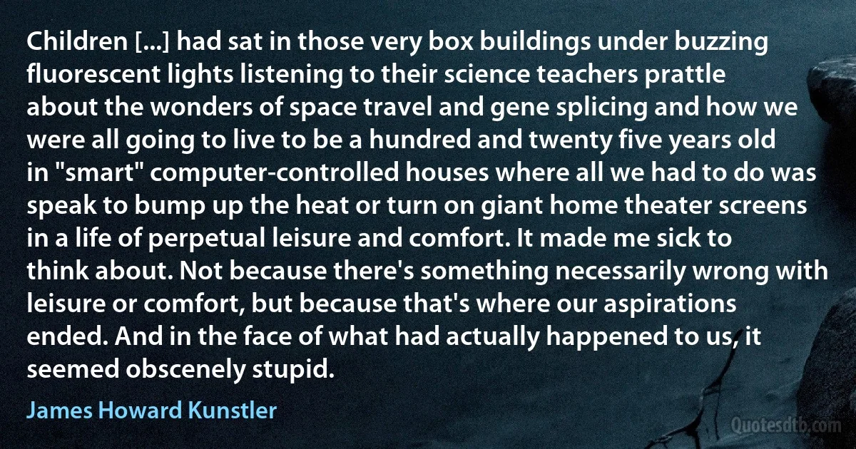 Children [...] had sat in those very box buildings under buzzing fluorescent lights listening to their science teachers prattle about the wonders of space travel and gene splicing and how we were all going to live to be a hundred and twenty five years old in "smart" computer-controlled houses where all we had to do was speak to bump up the heat or turn on giant home theater screens in a life of perpetual leisure and comfort. It made me sick to think about. Not because there's something necessarily wrong with leisure or comfort, but because that's where our aspirations ended. And in the face of what had actually happened to us, it seemed obscenely stupid. (James Howard Kunstler)