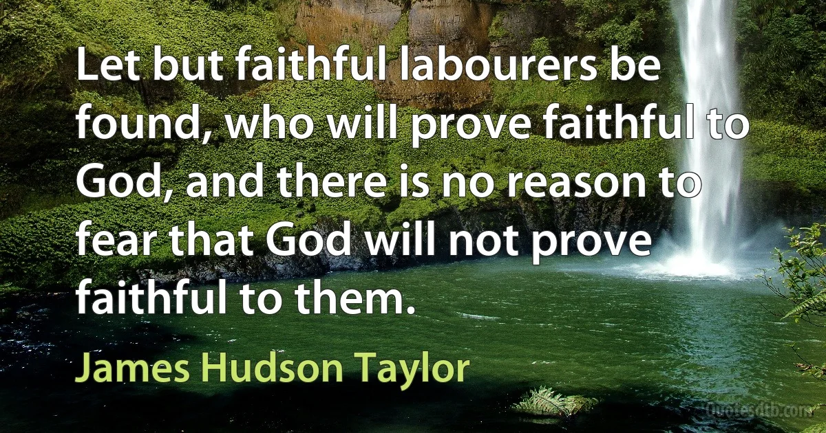 Let but faithful labourers be found, who will prove faithful to God, and there is no reason to fear that God will not prove faithful to them. (James Hudson Taylor)