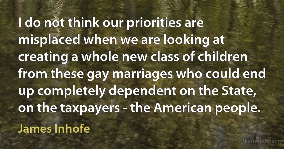 I do not think our priorities are misplaced when we are looking at creating a whole new class of children from these gay marriages who could end up completely dependent on the State, on the taxpayers - the American people. (James Inhofe)