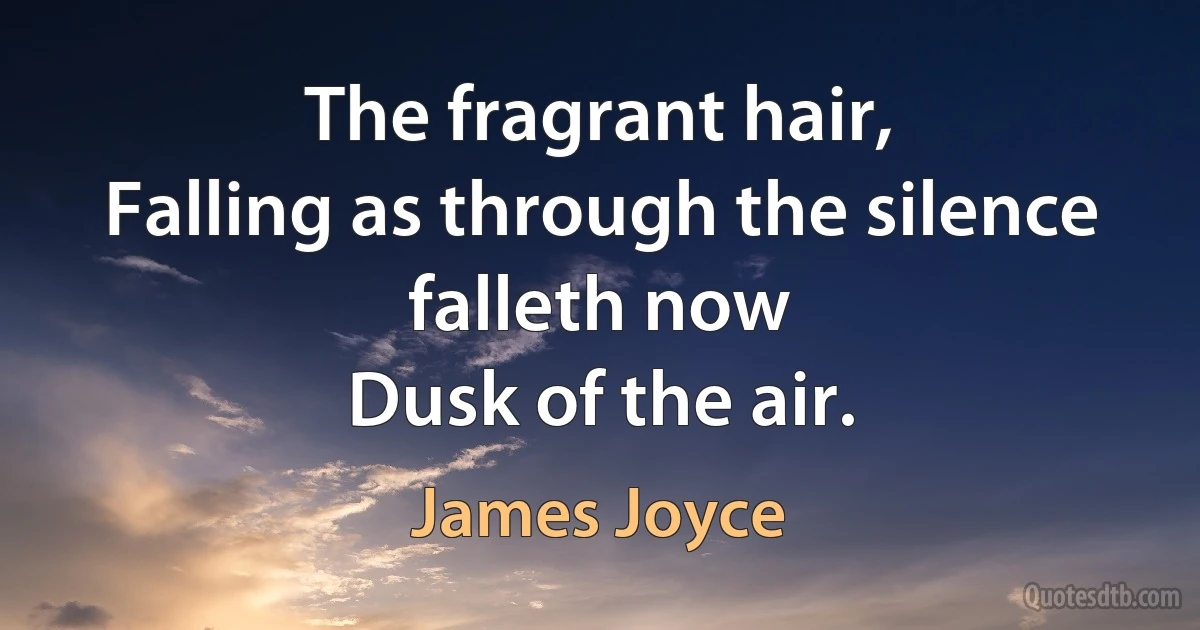 The fragrant hair,
Falling as through the silence falleth now
Dusk of the air. (James Joyce)