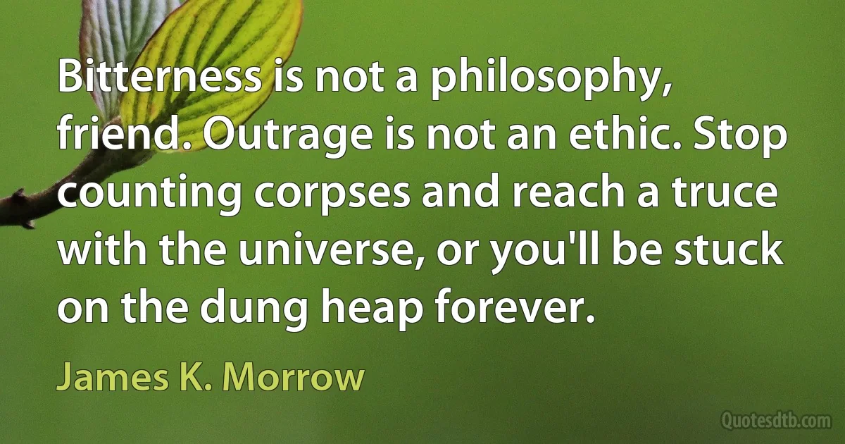 Bitterness is not a philosophy, friend. Outrage is not an ethic. Stop counting corpses and reach a truce with the universe, or you'll be stuck on the dung heap forever. (James K. Morrow)