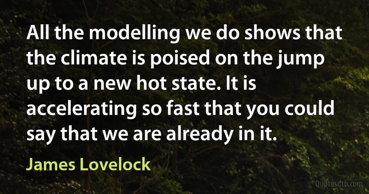 All the modelling we do shows that the climate is poised on the jump up to a new hot state. It is accelerating so fast that you could say that we are already in it. (James Lovelock)