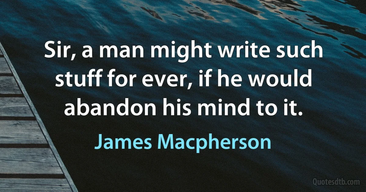 Sir, a man might write such stuff for ever, if he would abandon his mind to it. (James Macpherson)