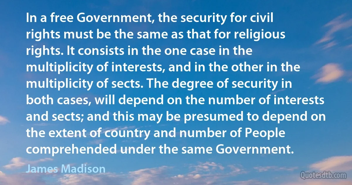 In a free Government, the security for civil rights must be the same as that for religious rights. It consists in the one case in the multiplicity of interests, and in the other in the multiplicity of sects. The degree of security in both cases, will depend on the number of interests and sects; and this may be presumed to depend on the extent of country and number of People comprehended under the same Government. (James Madison)