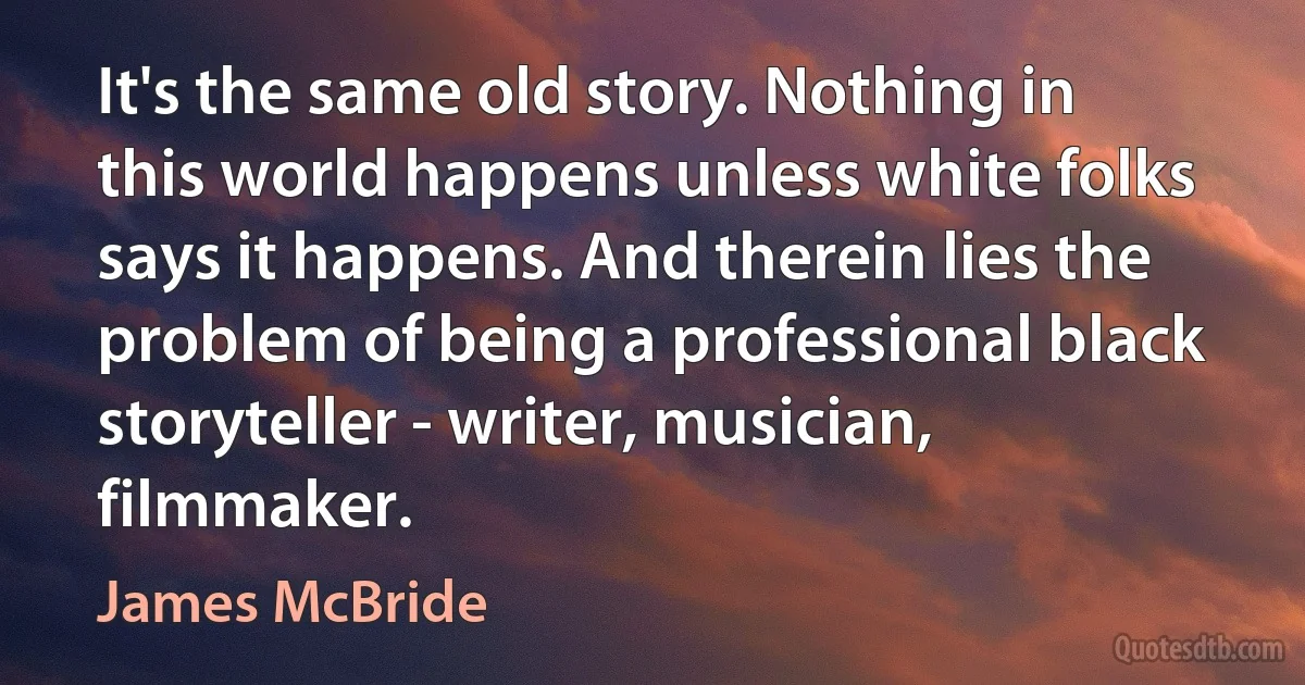 It's the same old story. Nothing in this world happens unless white folks says it happens. And therein lies the problem of being a professional black storyteller - writer, musician, filmmaker. (James McBride)