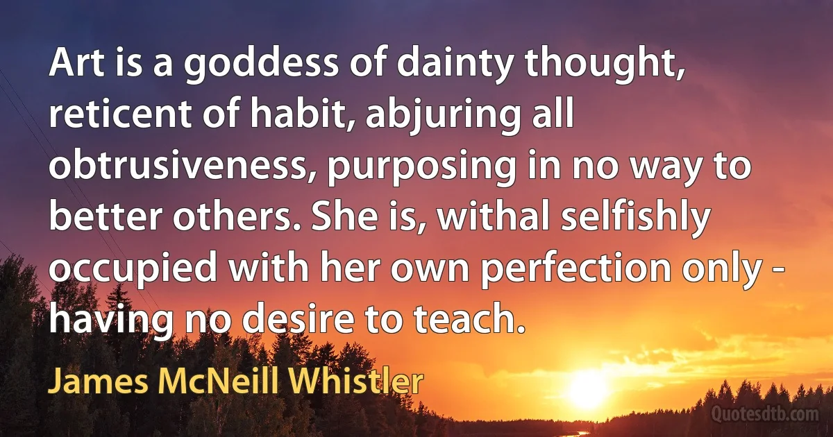 Art is a goddess of dainty thought, reticent of habit, abjuring all obtrusiveness, purposing in no way to better others. She is, withal selfishly occupied with her own perfection only - having no desire to teach. (James McNeill Whistler)