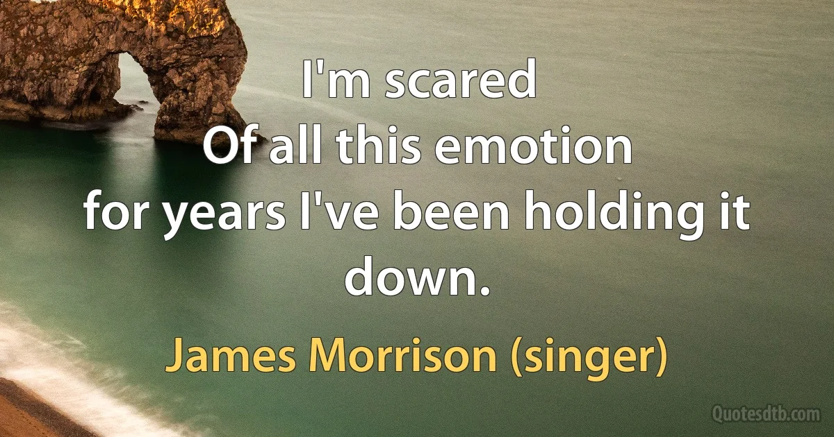 I'm scared
Of all this emotion
for years I've been holding it down. (James Morrison (singer))