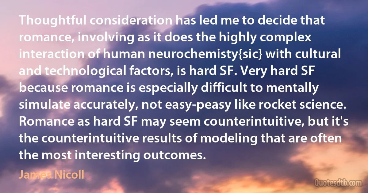 Thoughtful consideration has led me to decide that romance, involving as it does the highly complex interaction of human neurochemisty{sic} with cultural and technological factors, is hard SF. Very hard SF because romance is especially difficult to mentally simulate accurately, not easy-peasy like rocket science. Romance as hard SF may seem counterintuitive, but it's the counterintuitive results of modeling that are often the most interesting outcomes. (James Nicoll)