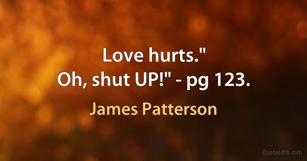 Love hurts."
Oh, shut UP!" - pg 123. (James Patterson)