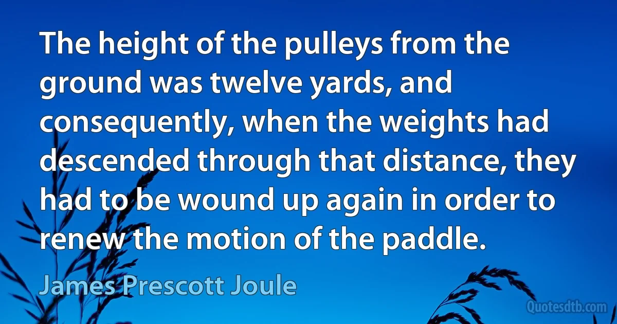 The height of the pulleys from the ground was twelve yards, and consequently, when the weights had descended through that distance, they had to be wound up again in order to renew the motion of the paddle. (James Prescott Joule)