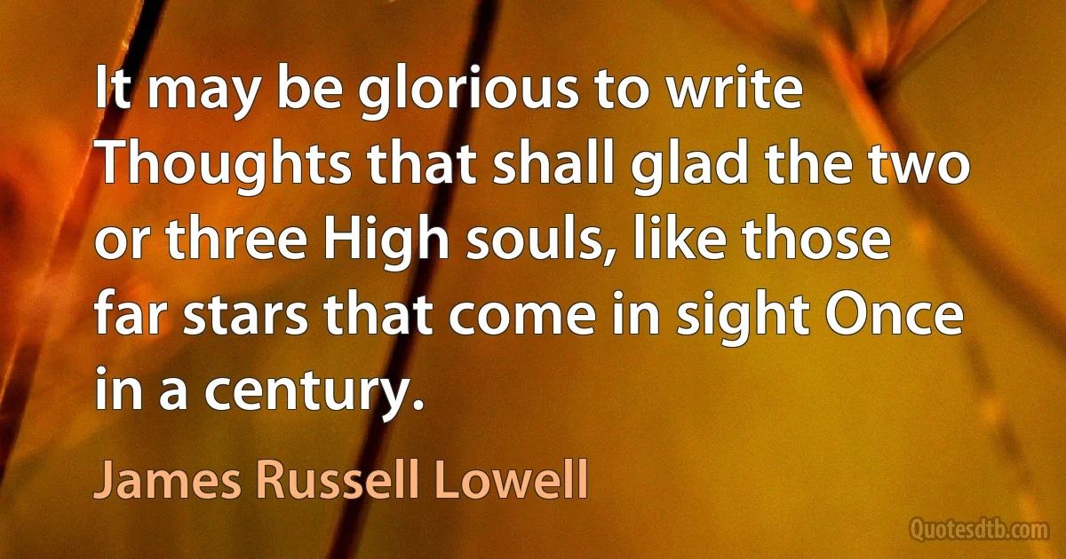 It may be glorious to write Thoughts that shall glad the two or three High souls, like those far stars that come in sight Once in a century. (James Russell Lowell)