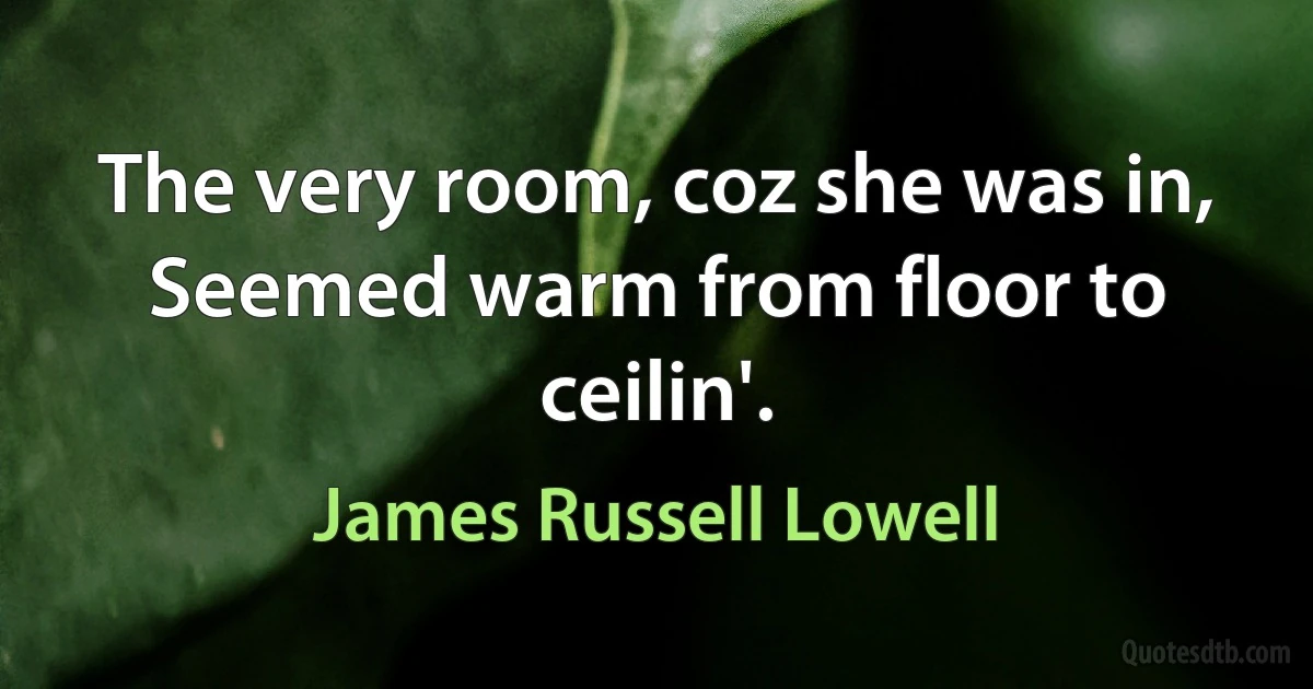 The very room, coz she was in, Seemed warm from floor to ceilin'. (James Russell Lowell)