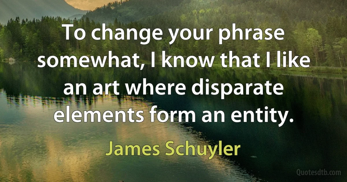 To change your phrase somewhat, I know that I like an art where disparate elements form an entity. (James Schuyler)