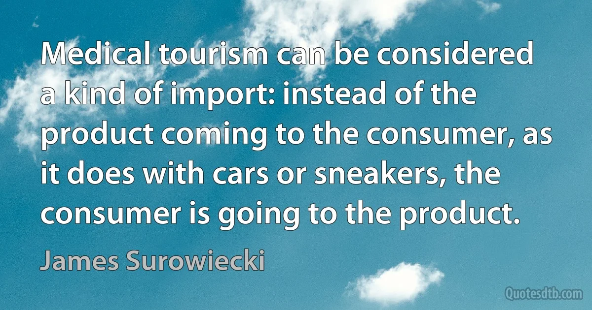 Medical tourism can be considered a kind of import: instead of the product coming to the consumer, as it does with cars or sneakers, the consumer is going to the product. (James Surowiecki)