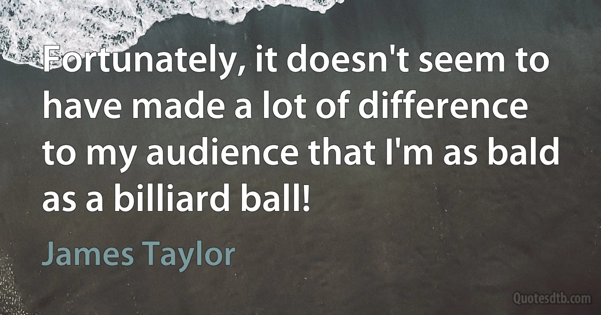 Fortunately, it doesn't seem to have made a lot of difference to my audience that I'm as bald as a billiard ball! (James Taylor)