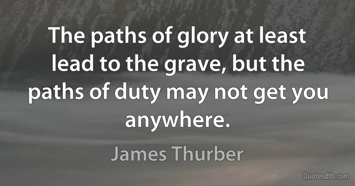 The paths of glory at least lead to the grave, but the paths of duty may not get you anywhere. (James Thurber)