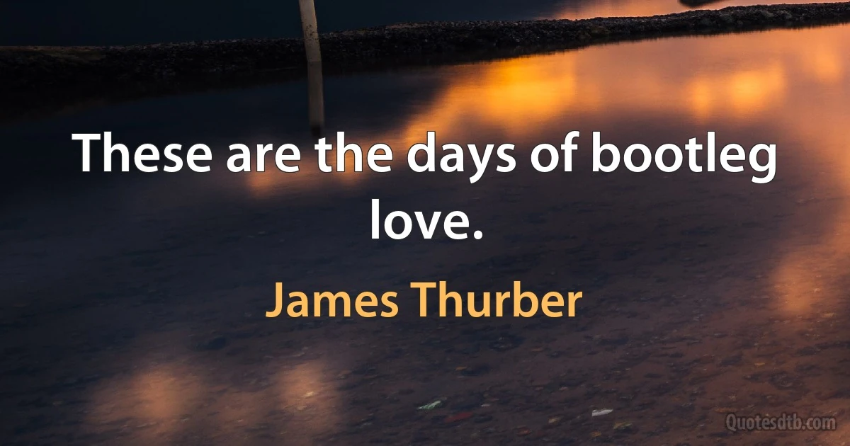 These are the days of bootleg love. (James Thurber)