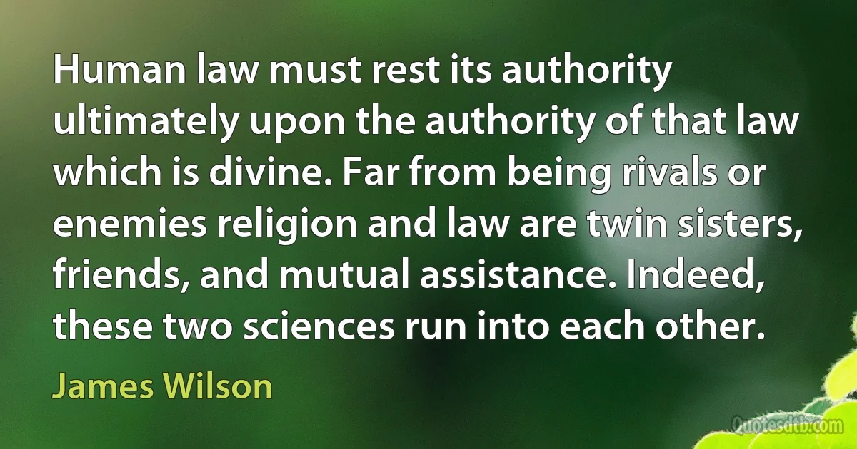 Human law must rest its authority ultimately upon the authority of that law which is divine. Far from being rivals or enemies religion and law are twin sisters, friends, and mutual assistance. Indeed, these two sciences run into each other. (James Wilson)