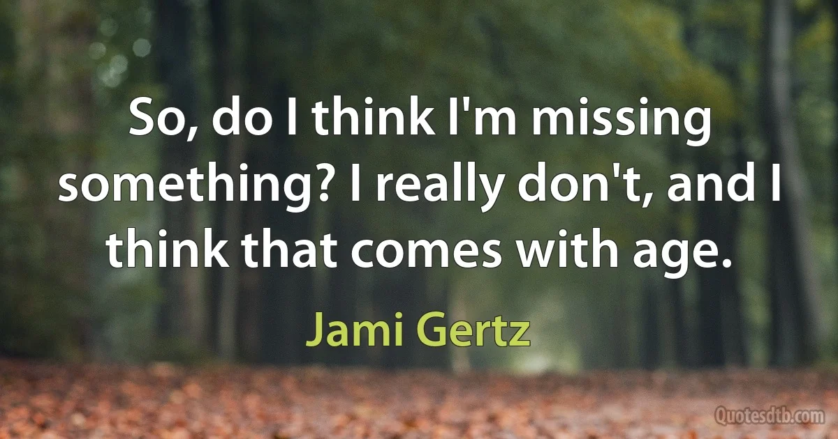 So, do I think I'm missing something? I really don't, and I think that comes with age. (Jami Gertz)