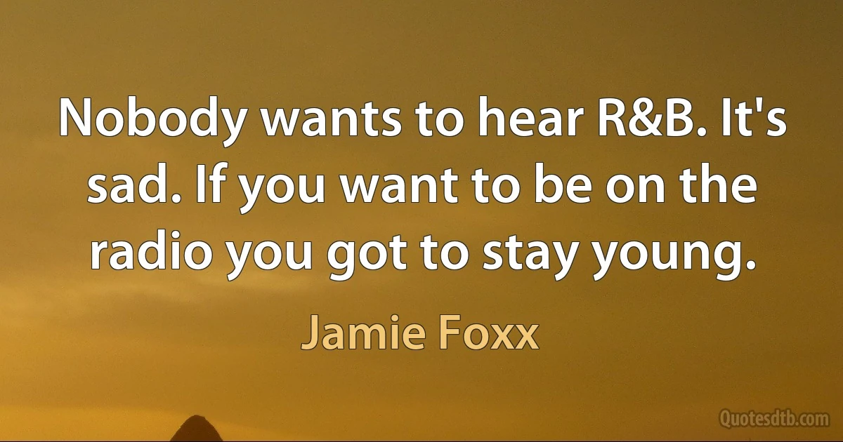 Nobody wants to hear R&B. It's sad. If you want to be on the radio you got to stay young. (Jamie Foxx)