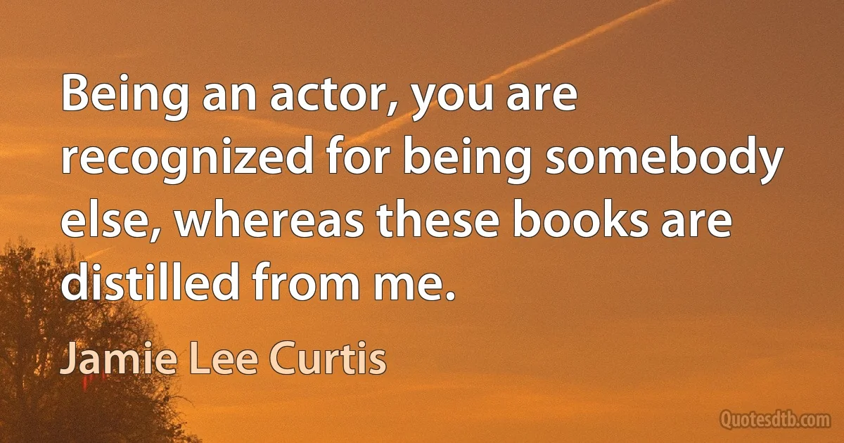 Being an actor, you are recognized for being somebody else, whereas these books are distilled from me. (Jamie Lee Curtis)