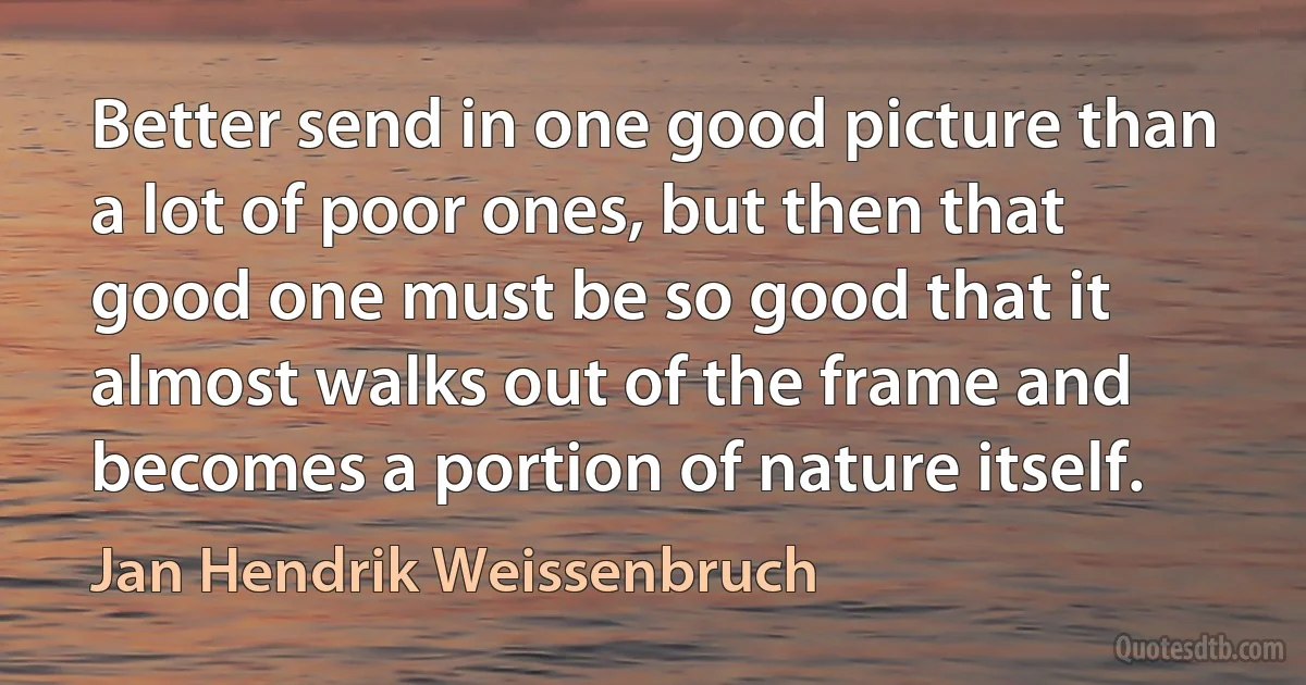 Better send in one good picture than a lot of poor ones, but then that good one must be so good that it almost walks out of the frame and becomes a portion of nature itself. (Jan Hendrik Weissenbruch)