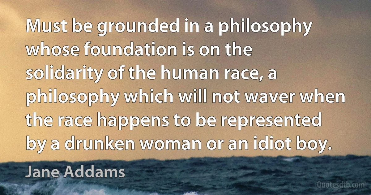 Must be grounded in a philosophy whose foundation is on the solidarity of the human race, a philosophy which will not waver when the race happens to be represented by a drunken woman or an idiot boy. (Jane Addams)