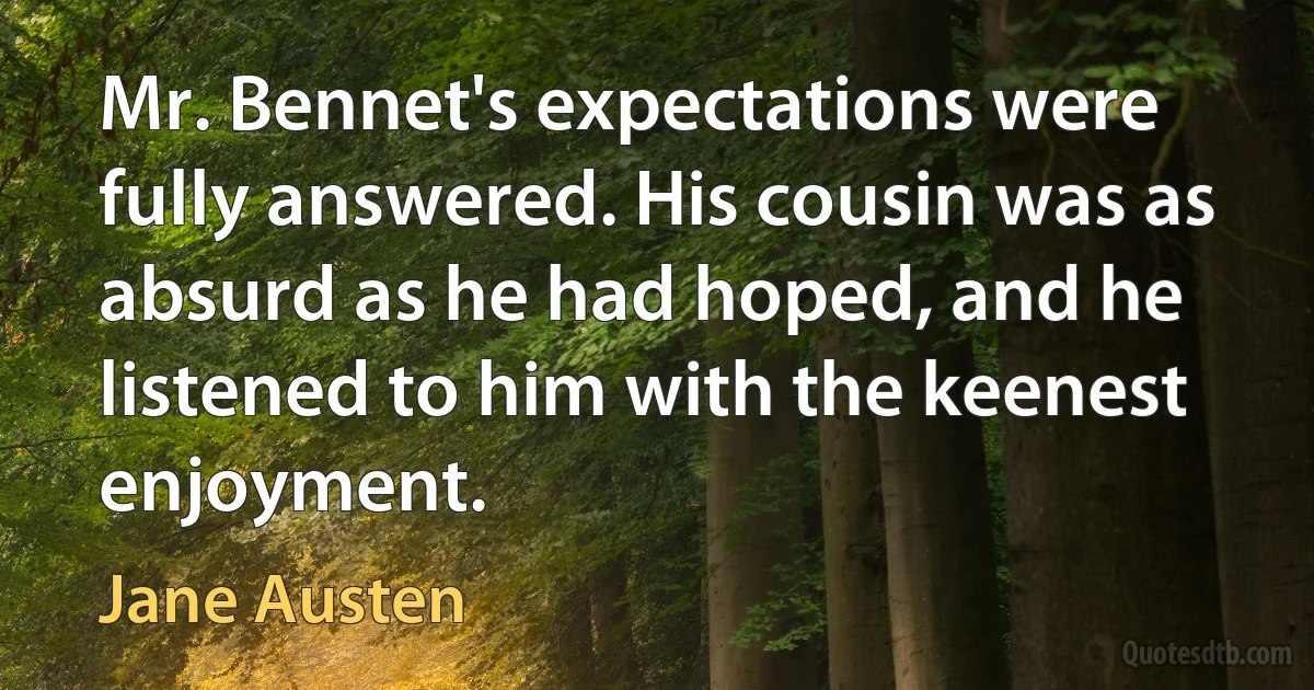 Mr. Bennet's expectations were fully answered. His cousin was as absurd as he had hoped, and he listened to him with the keenest enjoyment. (Jane Austen)