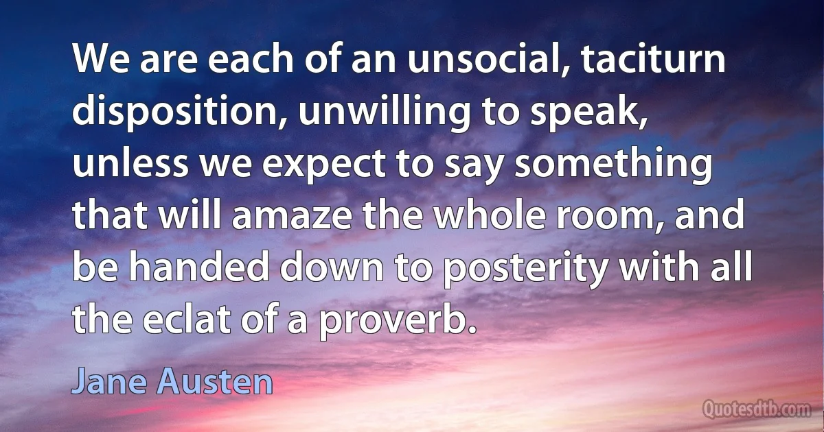 We are each of an unsocial, taciturn disposition, unwilling to speak, unless we expect to say something that will amaze the whole room, and be handed down to posterity with all the eclat of a proverb. (Jane Austen)