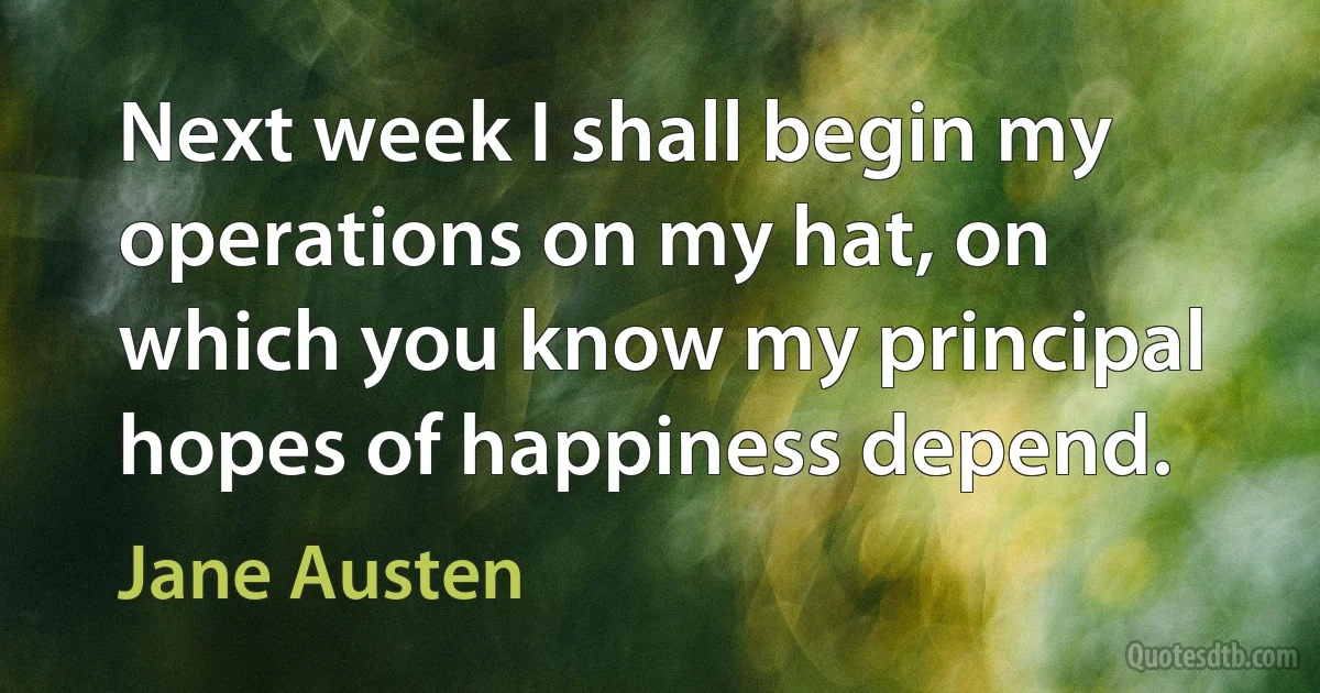 Next week I shall begin my operations on my hat, on which you know my principal hopes of happiness depend. (Jane Austen)