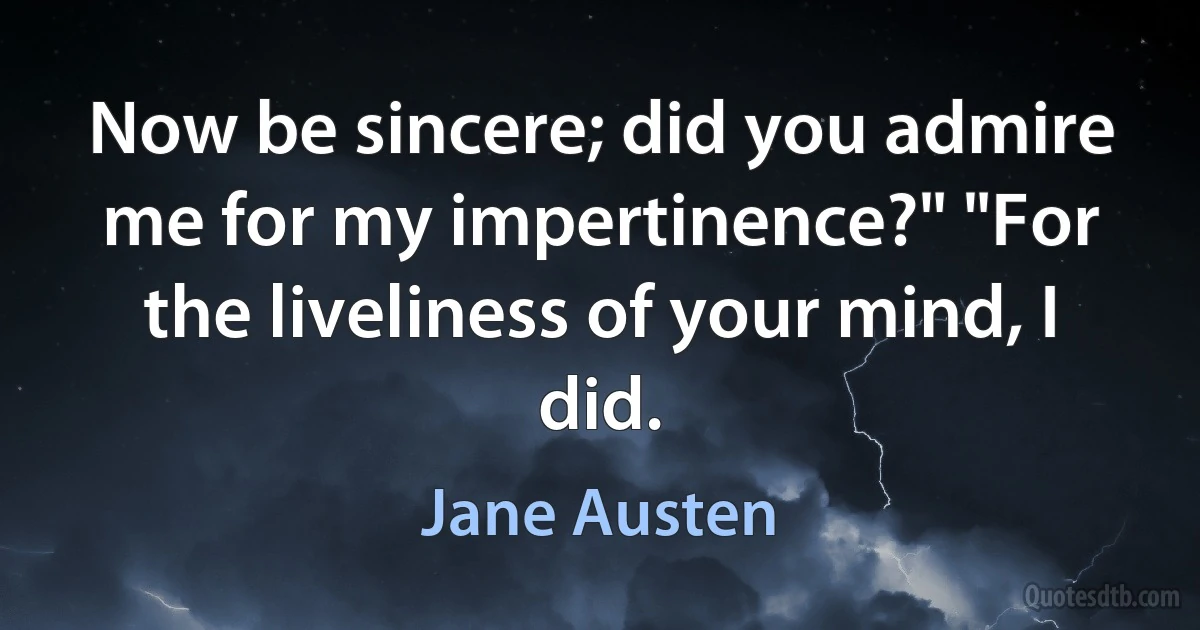 Now be sincere; did you admire me for my impertinence?" "For the liveliness of your mind, I did. (Jane Austen)