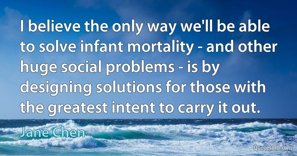 I believe the only way we'll be able to solve infant mortality - and other huge social problems - is by designing solutions for those with the greatest intent to carry it out. (Jane Chen)