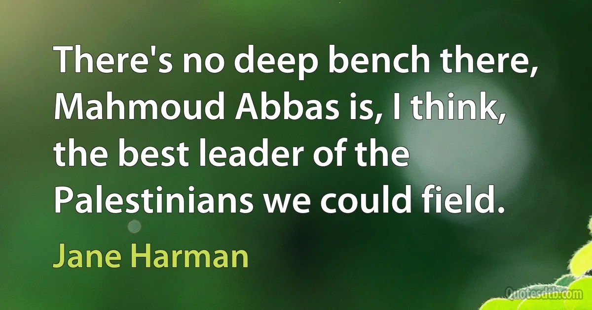 There's no deep bench there, Mahmoud Abbas is, I think, the best leader of the Palestinians we could field. (Jane Harman)