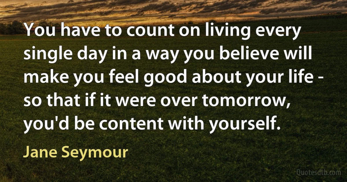 You have to count on living every single day in a way you believe will make you feel good about your life - so that if it were over tomorrow, you'd be content with yourself. (Jane Seymour)