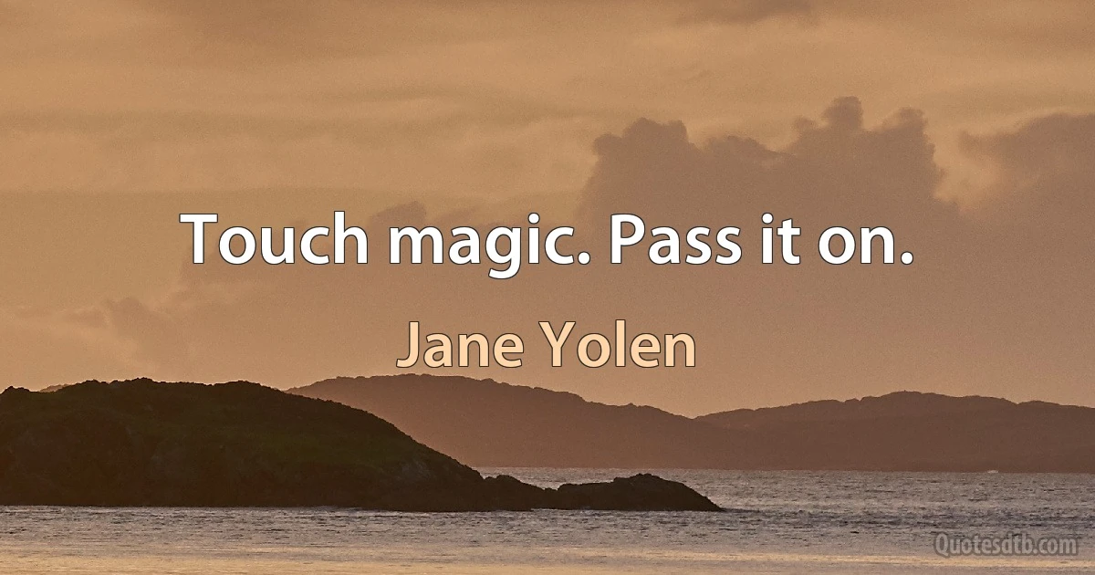 Touch magic. Pass it on. (Jane Yolen)