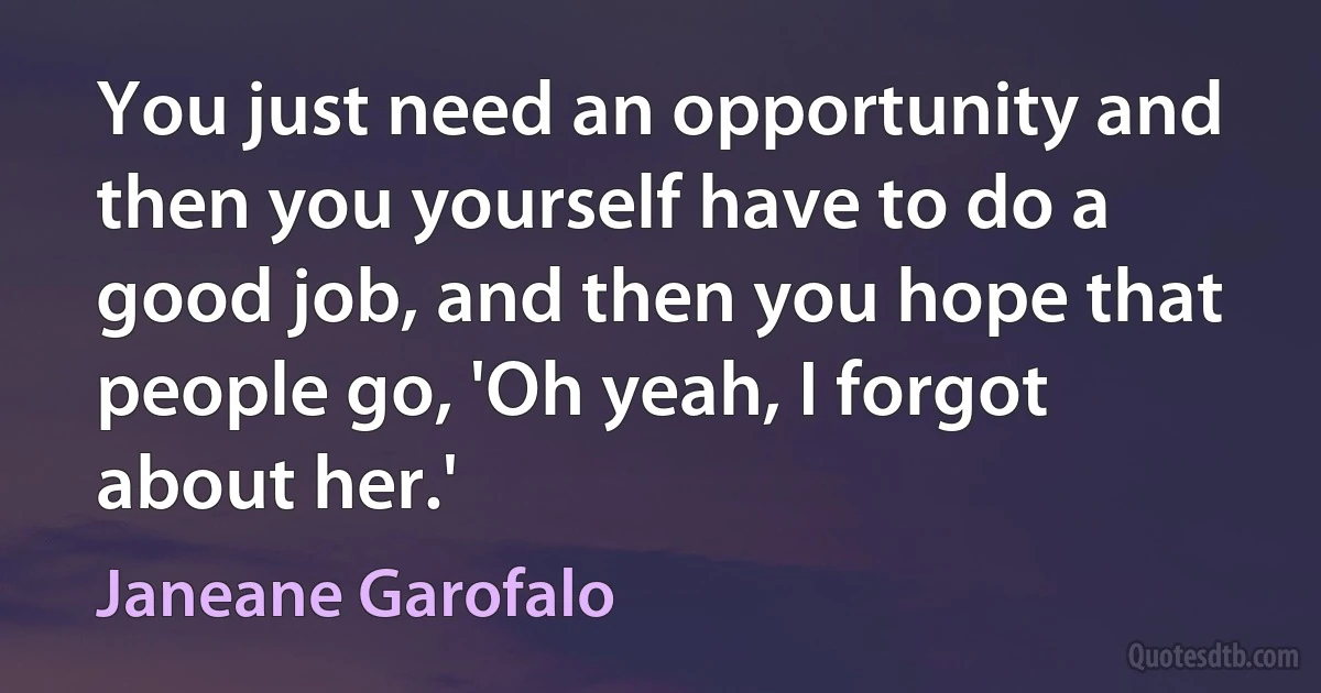 You just need an opportunity and then you yourself have to do a good job, and then you hope that people go, 'Oh yeah, I forgot about her.' (Janeane Garofalo)