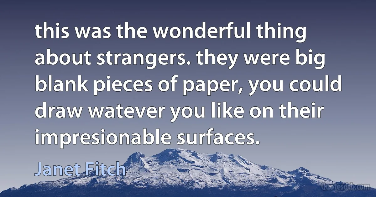 this was the wonderful thing about strangers. they were big blank pieces of paper, you could draw watever you like on their impresionable surfaces. (Janet Fitch)