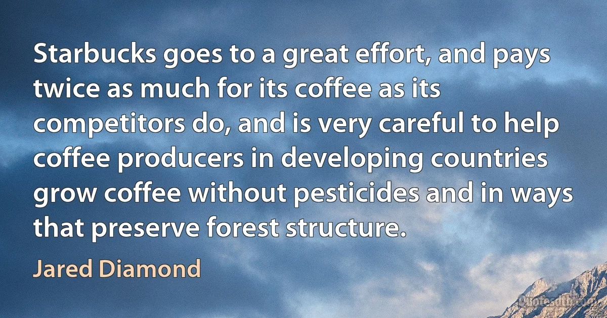 Starbucks goes to a great effort, and pays twice as much for its coffee as its competitors do, and is very careful to help coffee producers in developing countries grow coffee without pesticides and in ways that preserve forest structure. (Jared Diamond)