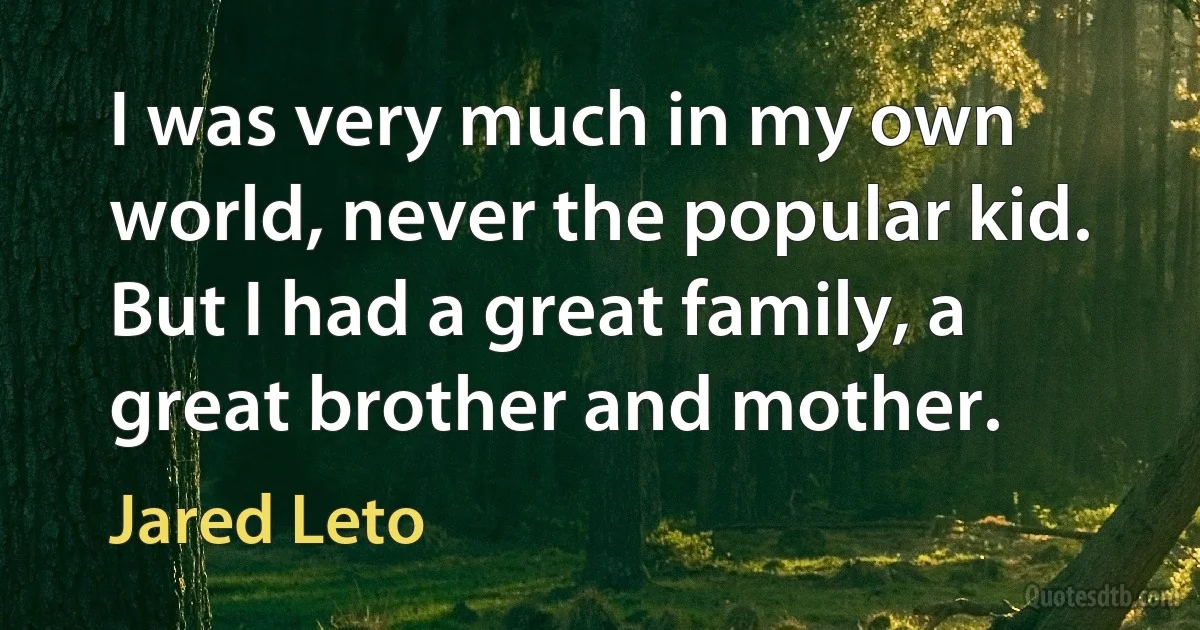 I was very much in my own world, never the popular kid. But I had a great family, a great brother and mother. (Jared Leto)